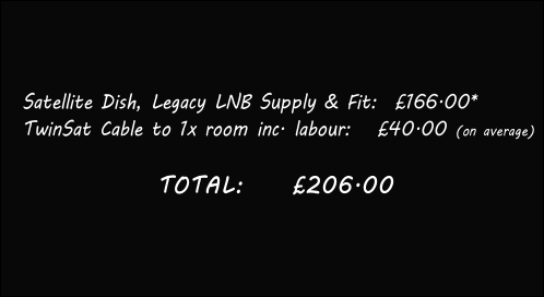 
Satellite Dish, Legacy LNB Supply & Fit:		£166.00*
TwinSat Cable to 1x room inc. labour:			£40.00 (on average)

        TOTAL:				£206.00 